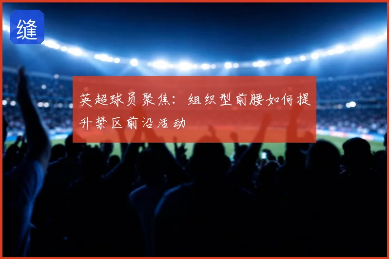 英超球员聚焦:组织型前腰如何提升禁区前沿活动
